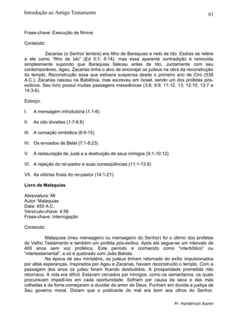 61
Frase-chave: Execução de Nínive
Conteúdo:
Zacarias (o Senhor lembra) era filho de Baraquias e neto de Ido. Esdras se refere
a ele como “filho de Ido” (Ed 5:1; 6:14), mas essa aparente contradição é removida
simplesmente supondo que Baraquias faleceu antes de Ido. Juntamente com seu
contemporâneo, Ageu, Zacarias tinha o alvo de encorajar os judeus na obra da reconstrução
do templo. Reconstrução essa que estivera suspensa desde o primeiro ano de Ciro (538
A.C.). Zacarias nasceu na Babilônia, mas escreveu em Israel, sendo um dos profetas pós-
exílicos. Seu livro possui muitas passagens messiânicas (3:8; 9:9; 11:12, 13; 12:10; 13:7 e
14:3-8).
Esboço:
I. A mensagem introdutória (1:1-6)
II. As oito divisões (1:7-6:8)
III. A coroação simbólica (6:9-15)
IV. Os enviados de Betel (7:1-8:23)
V. A restauração de Judá e a destruição de seus inimigos (9:1-10:12)
VI. A rejeição do rei-pastor e suas conseqüências (11:1-13:9)
VII. As vitórias finais do rei-pastor (14:1-21)
Livro de Malaquias
Abreviatura: Ml
Autor: Malaquias
Data: 450 A.C.
Versículo-chave: 4:56
Frase-chave: Interrogação
Conteúdo:
Malaquias (meu mensageiro ou mensageiro do Senhor) foi o último dos profetas
do Velho Testamento e também um profeta pós-exílico. Após ele segue-se um intervalo de
400 anos sem voz profética. Este período é conhecido como “interbíblico” ou
“intertestamental”, e só é quebrado com João Batista.
Na época de seu ministério, os judeus tinham retornado do exílio impulsionados
por altas esperanças. Inspirados por Ageu e Zacarias, haviam reconstruído o templo. Com a
passagem dos anos os judeu foram ficando desiludidos. A prosperidade prometida não
retornava. A vida era difícil. Estavam cercados por inimigos, como os samaritanos, os quais
procuravam impedi-los em cada oportunidade. Sofriam por causa da seca e das más
colheitas e da fome.começaram a duvidar do amor de Deus. Punham em dúvida a justiça de
Seu governo moral. Diziam que o praticante do mal era bom aos olhos do Senhor.
Pr. Handerson Xavier
Introdução ao Antigo Testamento
 
