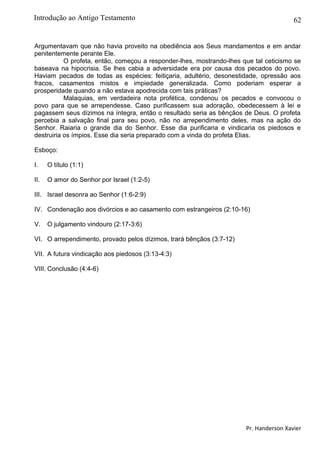 62
Argumentavam que não havia proveito na obediência aos Seus mandamentos e em andar
penitentemente perante Ele.
O profeta, então, começou a responder-lhes, mostrando-lhes que tal ceticismo se
baseava na hipocrisia. Se lhes cabia a adversidade era por causa dos pecados do povo.
Haviam pecados de todas as espécies: feitiçaria, adultério, desonestidade, opressão aos
fracos, casamentos mistos e impiedade generalizada. Como poderiam esperar a
prosperidade quando a não estava apodrecida com tais práticas?
Malaquias, em verdadeira nota profética, condenou os pecados e convocou o
povo para que se arrependesse. Caso purificassem sua adoração, obedecessem à lei e
pagassem seus dízimos na íntegra, então o resultado seria as bênçãos de Deus. O profeta
percebia a salvação final para seu povo, não no arrependimento deles, mas na ação do
Senhor. Raiaria o grande dia do Senhor. Esse dia purificaria e vindicaria os piedosos e
destruiria os ímpios. Esse dia seria preparado com a vinda do profeta Elias.
Esboço:
I. O título (1:1)
II. O amor do Senhor por Israel (1:2-5)
III. Israel desonra ao Senhor (1:6-2:9)
IV. Condenação aos divórcios e ao casamento com estrangeiros (2:10-16)
V. O julgamento vindouro (2:17-3:6)
VI. O arrependimento, provado pelos dízimos, trará bênçãos (3:7-12)
VII. A futura vindicação aos piedosos (3:13-4:3)
VIII. Conclusão (4:4-6)
Pr. Handerson Xavier
Introdução ao Antigo Testamento
 