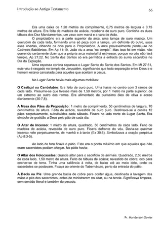 66
Era uma caixa de 1,20 metros de comprimento, 0,75 metros de largura e 0,75
metros de altura. Era feita de madeira de acácia, recoberta de ouro puro. Continha as duas
tábuas dos Dez Mandamentos, um vaso com maná e a vara de Arão.
O propiciatório era a parte superior da arca, uma tampa de ouro maciço. Um
querubim de cada lado, formando uma só peça com a tampa, um defronte do outro, suas
asas abertas, olhando os dois para o Propiciatório. A arca provavelmente perdeu-se no
Cativeiro Babilônico. Em Ap 11:19, João viu a arca “no templo”. Mas isso foi em visão, não
querendo certamente dizer que a própria arca material lá estivesse; porque no céu não terá
templo, Ap 21:22. No Santo dos Santos só era permitida a entrada do sumo sacerdote no
Dia da Expiação.
Uma espessa cortina separava o Lugar Santo do Santo dos Santos. Em Mt 27:51,
este véu é rasgado no templo de Jerusalém, significando que toda separação entre Deus e o
homem estava cancelada para aqueles que aceitam a Jesus.
No Lugar Santo havia mais algumas mobílias:
O Castiçal ou Candelabro: Era feito de ouro puro. Uma haste no centro com 3 ramos de
cada lado. Presume-se que tivesse mais de 1,50 metros, por 1 metro na parte superior, de
um extremo ao outro dos ramos. Era alimentado de puríssimo óleo de oliva e aceso
diariamente (30:7,8).
A Mesa dos Pães da Proposição: 1 metro de comprimento. 50 centímetros de largura, 70
centímetros de altura. Feita de acácia, revestida de ouro puro. Destinava-se a contes 12
pães perpetuamente, substituídos cada sábado. Ficava no lado norte do Lugar Santo. Era
símbolo de gratidão a Deus pelo pão de cada dia.
O Altar de Incenso: 1 metro de altura, quadrado, 50 centímetros de cada lado. Feito de
madeira de acácia, revestido de ouro puro. Ficava defronte do véu. Devia-se queimar
incenso nele perpetuamente, de manhã e à tarde (Ex 30:8). Simbolizava a oração perpétua
(Ap 8:3-5).
Ao lado de fora ficava o pátio. Este era o ponto máximo em que aqueles que não
eram sacerdotes podiam chegar. No pátio havia:
O Altar dos Holocaustos: Grande altar para o sacrifício de animais. Quadrado, 2,50 metros
de cada lado, 1,50 metro de altura. Feito de tábuas de acácia; revestido de cobre; oco para
encher-se de terra. Tinha uma saliência à volta, de baixo até ao meio dele, onde os
sacerdotes se postavam. Ficava ao oriente do Tabernáculo, perto da entrada do pátio.
A Bacia ou Pia: Uma grande bacia de cobre para conter água, destinada à lavagem das
mãos e pés dos sacerdotes, antes de ministrarem no altar, ou na tenda. Significava limpeza,
sem sentido literal e também do pecado.
Pr. Handerson Xavier
Introdução ao Antigo Testamento
 