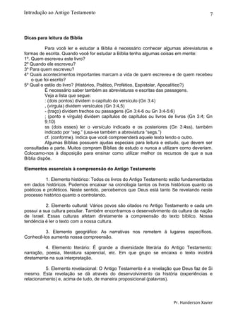 7
Dicas para leitura da Bíblia
Para você ler e estudar a Bíblia é necessário conhecer algumas abreviaturas e
formas de escrita. Quando você for estudar a Bíblia tenha algumas coisas em mente:
1º. Quem escreveu este livro?
2º Quando ele escreveu?
3º Para quem escreveu?
4º Quais acontecimentos importantes marcam a vida de quem escreveu e de quem recebeu
o que foi escrito?
5º Qual o estilo do livro? (Histórico, Poético, Profético, Espistolar, Apocalítico?)
É necessário saber também as abreviaturas e escritas das passagens.
Veja a lista que segue:
: (dois pontos) dividem o capítulo do versículo (Gn 3:4)
, (vírgula) dividem versículos (Gn 3:4,5)
- (traço) dividem trechos ou passagens (Gn 3:4-6 ou Gn 3:4-5:6)
; (ponto e vírgula) dividem capítulos de capítulos ou livros de livros (Gn 3:4; Gn
9:10)
ss (dois esses) ler o versículo indicado e os posteriores (Gn 3:4ss), também
indicado por “seg.” (usa-se também a abreviatura “segs.”)
cf. (conforme). Indica que você compreenderá aquele texto lendo o outro.
Algumas Bíblias possuem ajudas especiais para leitura e estudo, que devem ser
consultadas a parte. Muitos compram Bíblias de estudo e nunca a utilizam como deveriam.
Colocamo-nos à disposição para ensinar como utilizar melhor os recursos de que a sua
Bíblia dispõe.
Elementos essenciais à compreensão do Antigo Testamento
1. Elemento histórico: Todos os livros do Antigo Testamento estão fundamentados
em dados históricos. Podemos encaixar na cronologia tantos os livros históricos quanto os
poéticos e proféticos. Neste sentido, percebemos que Deus está tanto Se revelando neste
processo histórico quanto o controlando.
2. Elemento cultural: Vários povos são citados no Antigo Testamento e cada um
possui a sua cultura peculiar. Também encontramos o desenvolvimento da cultura da nação
de Israel. Essas culturas afetam diretamente a compreensão do texto bíblico. Nossa
tendência é ler o texto com a nossa cultura.
3. Elemento geográfico: As narrativas nos remetem à lugares específicos.
Conhecê-los aumenta nossa compreensão.
4. Elemento literário: É grande a diversidade literária do Antigo Testamento:
narração, poesia, literatura sapiencial, etc. Em que grupo se encaixa o texto incidirá
diretamente na sua interpretação.
5. Elemento revelacional: O Antigo Testamento é a revelação que Deus faz de Si
mesmo. Esta revelação se dá através do desenvolvimento da história (experiências e
relacionamento) e, acima de tudo, de maneira proposicional (palavras).
Pr. Handerson Xavier
Introdução ao Antigo Testamento
 