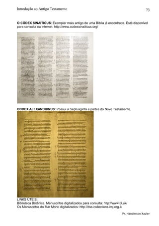 73
O CÓDEX SINAITICUS: Exemplar mais antigo de uma Bíblia já encontrada. Está disponível
para consulta na internet: http://www.codexsinaiticus.org/
CODEX ALEXANDRINUS: Possui a Septuaginta e partes do Novo Testamento.
LINKS ÚTEIS:
Biblioteca Britânica. Manuscritos digitalizados para consulta: http://www.bl.uk/
Os Manuscritos do Mar Morto digitalizados: http://dss.collections.imj.org.il/
Pr. Handerson Xavier
Introdução ao Antigo Testamento
 
