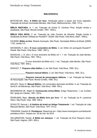 74
BIBLIOGRAFIA
BATCHELOR, Mary. A Bíblia em foco. Introdução passo a passo aos livros sagrados.
Tradução de Antivan Guimarães Mendes. São Paulo: Melhoramentos, 1995. 173 p.
BÍBLIA ANOTADA, A. 1. ed. Tradução de Carlos O. Cardoso Pinto. Edição revista e
atualizada. São Paulo: Mundo Cristão, 1991. 1834 p.
BÍBLIA VIDA NOVA. 2. ed. Tradução de João Ferreira de Almeida. Edição revista e
atualizada do Brasil. Editada por Russell P. Shedd. São Paulo: Vida Nova, data?. 1606 p.
CD-ROM. Bíblia on-line. Modulo Avançado. São Paulo: Sociedade Bíblica do Brasil, [2000].
1 CD. versão 3.0.
DAVIDSON, F. (Ed.). O novo comentário da Bíblia. 3. ed. Editor em português Russell P.
Shedd. São Paulo: Vida Nova, 1999. 1487 p.
DOUGLAS, J. D. (Ed.). O novo dicionário da Bíblia vol 1. 1. ed. Tradução de João Bentes.
São Paulo: Vida Nova, 1991. 780 p.
_____________. O novo dicionário da Bíblia vol 2. 1 ed. Tradução João Bentes. São Paulo:
Vida Nova, 1991. 900 p.
DOWLEY, T. Pequeno atlas bíblico. 2. ed. São Paulo: Vida Nova, 1995. 32 p.
_____________. Pequeno manual bíblico. 2. ed. São Paulo: Vida Nova, 1995. 32 p.
_____________. Pequeno manual de personagens bíblicos. 1. ed. Tradução de Wanda
de Assumpção. São Paulo: Mundo Cristão, 1996. 30 p.
HALLEY, Henry H. Manual Bíblico. Um comentário abreviado da Bíblia. 4. ed. Tradução de
David A. de Mendonça. São Paulo: Vida Nova, 1998. 764 p.
NEIGHBOUR JR., Ralph W. Conhecendo minha Bíblia. Antigo Testamento. 1. ed. Curitiba:
Min. Igreja em Células, 1991. 240 p.
PEARLMAN, Myer. Através da Bíblia livro por livro. 17. ed. Tradução de N. Lawrence
Olson. São Paulo: Vida, 1995. 348 p.
SCHULTZ, Samuel J. A história de Israel no Antigo Testamento. 1 ed. Tradução de João
Marques Bentes. São Paulo: Vida Nova, 1977. 413 p.
TOKASHIK, Ewerton B. Pentateuco. Disponível em: <http://www.monergismo.com/textos/at/
pentateuco.htm>. Acesso em: 30 de mar. de 2016
WILLMINGTON, Harold. A Bíblia em esboços. 1. ed. Tradução de Eros Pasquini Júnior.
São Paulo: Hagnos, 2001. 600 p.
Pr. Handerson Xavier
Introdução ao Antigo Testamento
 