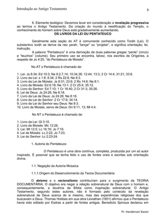 8
6. Elemento teológico: Devemos levar em consideração a revelação progressiva
ao lermos o Antigo Testamento. Da criação do mundo à reedificação do Templo, o
conhecimento do homem sobre Deus está gradativamente aumentando.
OS LIVROS DA LEI OU PENTATEUCO
Geralmente esta seção do AT é comumente conhecido como Toráh (Lei). O
substantivo toráh se deriva da raiz yarah, “lançar” ou “projetar”, e significa orientação, lei,
instrução.
A palavra “Pentateuco” é uma derivação de duas palavras gregas “pente” (cinco)
e “teuchos” (volume). Seu primeiro uso se encontra, talvez, nos escritos de Orígenes, a
respeito de Jo 4:25, “do Pentateuco de Moisés”.
No AT o Pentateuco é chamado de:
1. Lei: Js 8:34; Ed 10:3; Ne 8:2,7,14; 10:34,36; 12:44; 13:3; 2 Cr 14:4; 31:21; 33:8.
2. Livro da Lei: s 1:8; 8:34; 2 Rs 22:8; Ne 8:3.
3. Livro da Lei de Moisés: Js 8:31; 23:6; 2 Rs 14:6; Ne 8:1.
4. Livro de Moisés: Ed 6:18; Ne 13:1; 2 Cr 25:4; 35:12.
5. Livro do Senhor: Ed 7:10; 1 Cr 16:40; 2 Cr 31:3; 35:26.
6. Lei de Deus: Js 24:26; Ne 8:18.
7. Livro da Lei de Deus: Js 24:26; Ne 8:18.
8. Livro da Lei do Senhor: 2 Cr 17:9; 34:14.
9. Livro da Lei do Senhor seu Deus: Ne 9:3.
10. Livro de Moisés, servo de Deus: Dn 9:11, 13; Ml 4:4.
No NT o Pentateuco é chamado de:
1. Livro da Lei: Gl 3:10.
2. Livro de Moisés: Mc 12:26.
3. Lei: Mt 12:5; Lc 16:16; Jo 7:19.
4. Lei de Moisés: Lc 2:22; Jo 7:23.
5. Lei do Senhor: Lc 2:23-24.
1. Autoria do Pentateuco
O Pentateuco é uma obra contínua, completa, produzida por um só autor
inspirado. É possível que se tenha feito o uso de fontes orais e escritas sob orientação
divina.
1.1. Negação da Autoria Mosaica
1.1.1.Origem do Desenvolvimento da Teoria Documentária
O deísmo e o racionalismo contribuíram para o surgimento da TEORIA
DOCUMENTÁRIA. O objetivo era negar a relação sobrenatural de Deus com o homem e,
consequentemente, a doutrina da Bíblia como inspiração sobrenatural. O Antigo
Testamento, segundo estes autores, não é formado pelo conteúdo da revelação
sobrenatural de Deus acerca de si mesmo, mas das experiências religiosas dos que
buscavam a Deus. Thomas Hobbes em sua obra Leviathan (1651) afirmou que o Pentateuco
havia sido editado por Esdras a partir de fontes antigas. Benedicto Spinoza declarou em
Pr. Handerson Xavier
Introdução ao Antigo Testamento
 