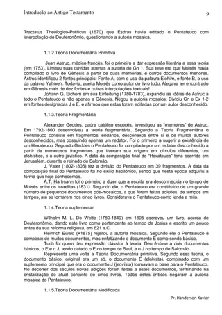 9
Tractatus Theologico-Politicus (1670) que Esdras havia editado o Pentateuco com
interpolação de Deuteronômio, questionando a autoria mosaica.
1.1.2.Teoria Documentária Primitiva
Jean Astruc, médico francês, foi o primeiro a dar expressão literária a essa teoria
(em 1753). Limitou suas dúvidas apenas a autoria de Gn 1. Sua tese era que Moisés havia
compilado o livro de Gênesis a partir de duas memórias, e outros documentos menores.
Astruc identificou 2 fontes principais: Fonte A, com o uso da palavra Elohim, e fonte B, o uso
da palavra Yahweh. Todavia, aceita Moisés como autor do livro todo. Alegava ter encontrado
em Gênesis mais de dez fontes e outras interpolações textuais!
Johann G. Eichorn em sua Einleitung (1780-1783), expandiu as idéias de Astruc a
todo o Pentateuco e não apenas a Gênesis. Negou a autoria mosaica. Dividiu Gn e Êx 1-2
em fontes designadas J e E, e afirmou que estas foram editadas por um autor desconhecido.
1.1.3.Teoria Fragmentária
Alexander Geddes, padre católico escocês, investigou as “memoires” de Astruc.
Em 1792-1800 desenvolveu a teoria fragmentária. Segundo a Teoria Fragmentária o
Pentateuco consiste em fragmentos lendários, desconexos entre si e de muitos autores
desconhecidos, mas possuindo apenas um redator. Foi o primeiro a sugerir a existência de
um Hexateuco. Segundo Geddes o Pentateuco foi compilado por um redator desconhecido a
partir de numerosos fragmentos que tiveram sua origem em círculos diferentes, um
elohístico, e o outro javístico. A data da composição final do “Hexateuco” teria ocorrido em
Jerusalém, durante o reinado de Salomão.
J. Vater (1802-1805) fez a divisão do Pentateuco em 39 fragmentos. A data da
composição final do Pentateuco foi no exílio babilônico, sendo que nesta época adquiriu a
forma que hoje conhecemos.
A.T. Hartmann foi o primeiro a dizer que a escrita era desconhecida no tempo de
Moisés entre os israelitas (1831). Segundo ele, o Pentateuco era constituído de um grande
número de pequenos documentos pós-mosaicos, a que foram feitas adições, de tempos em
tempos, até se tornarem nos cinco livros. Considerava o Pentateuco como lenda e mito.
1.1.4.Teoria suplementar
Wilhelm M. L. De Wette (1780-1849) em 1805 escreveu um livro, acerca de
Deuteronômio, dando este livro como pertencente ao tempo de Josias e escrito um pouco
antes da sua reforma religiosa, em 621 a.C.
Heinrich Ewald (+1875) rejeitou a autoria mosaica. Segundo ele o Pentateuco é
composto de muitos documentos, mas enfatizando o documento E como sendo básico.
Tuch foi quem deu expressão clássica à teoria. Deu ênfase a dois documentos
básicos, o E e o J, tendo datado o E no tempo de Saul, e o J no tempo de Salomão.
Representa uma volta a Teoria Documentária primitiva. Segundo essa teoria, o
documento básico, original era um só, o documento E (elohista), combinado com um
suplemento principal que era o documento J (jeovísta) formavam a base para o Pentateuco.
No decorrer dos séculos novas adições foram feitas a estes documentos, terminando na
cristalização do atual conjunto de cinco livros. Todos estes críticos negaram a autoria
mosaica do Pentateuco.
1.1.5.Teoria Documentária Modificada
Pr. Handerson Xavier
Introdução ao Antigo Testamento
 