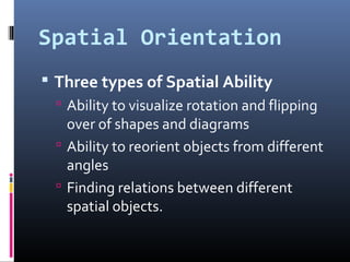 Spatial Orientation
 Three types of Spatial Ability
 Ability to visualize rotation and flipping
over of shapes and diagrams
 Ability to reorient objects from different
angles
 Finding relations between different
spatial objects.
 