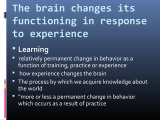 The brain changes its
functioning in response
to experience
 Learning
 relatively permanent change in behavior as a
function of training, practice or experience
 how experience changes the brain
 The process by which we acquire knowledge about
the world
 “more or less a permanent change in behavior
which occurs as a result of practice
 