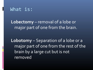 What is:
Lobectomy – removal of a lobe or
major part of one from the brain.
Lobotomy – Separation of a lobe or a
major part of one from the rest of the
brain by a large cut but is not
removed
 