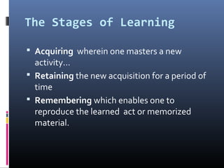 The Stages of Learning
 Acquiring wherein one masters a new
activity…
 Retaining the new acquisition for a period of
time
 Remembering which enables one to
reproduce the learned act or memorized
material.
 