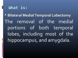 What is:
 Bilateral Medial Temporal Lobectomy
The removal of the medial
portions of both temporal
lobes, including most of the
hippocampus, and amygdala.
 