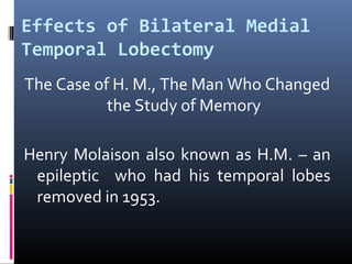 Effects of Bilateral Medial
Temporal Lobectomy
The Case of H. M., The Man Who Changed
the Study of Memory
Henry Molaison also known as H.M. – an
epileptic who had his temporal lobes
removed in 1953.
 