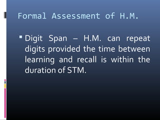 Formal Assessment of H.M.
 Digit Span – H.M. can repeat
digits provided the time between
learning and recall is within the
duration of STM.
 
