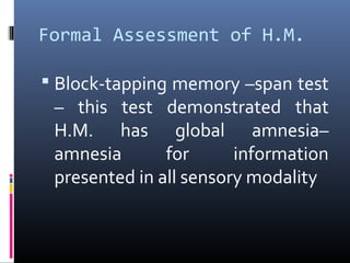 Formal Assessment of H.M.
 Block-tapping memory –span test
– this test demonstrated that
H.M. has global amnesia–
amnesia for information
presented in all sensory modality
 