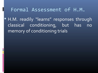 Formal Assessment of H.M.
 H.M. readily “learns” responses through
classical conditioning, but has no
memory of conditioning trials
 