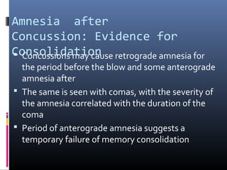 Amnesia after
Concussion: Evidence for
Consolidation Concussions may cause retrograde amnesia for
the period before the blow and some anterograde
amnesia after
 The same is seen with comas, with the severity of
the amnesia correlated with the duration of the
coma
 Period of anterograde amnesia suggests a
temporary failure of memory consolidation
 