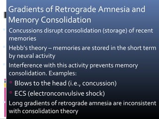 Gradients of Retrograde Amnesia and
Memory Consolidation
 Concussions disrupt consolidation (storage) of recent
memories
 Hebb’s theory – memories are stored in the short term
by neural activity
 Interference with this activity prevents memory
consolidation. Examples:
 Blows to the head (i.e., concussion)
 ECS (electronconvulsive shock)
 Long gradients of retrograde amnesia are inconsistent
with consolidation theory
 