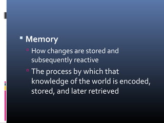  Memory
 How changes are stored and
subsequently reactive
 The process by which that
knowledge of the world is encoded,
stored, and later retrieved
 