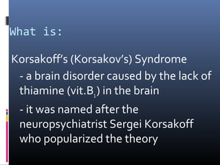What is:
Korsakoff’s (Korsakov’s) Syndrome
- a brain disorder caused by the lack of
thiamine (vit.B1) in the brain
- it was named after the
neuropsychiatrist Sergei Korsakoff
who popularized the theory
 