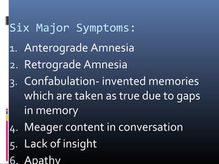 Six Major Symptoms:
1. Anterograde Amnesia
2. Retrograde Amnesia
3. Confabulation- invented memories
which are taken as true due to gaps
in memory
4. Meager content in conversation
5. Lack of insight
 