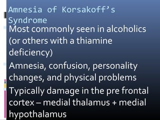 Amnesia of Korsakoff’s
Syndrome
 Most commonly seen in alcoholics
(or others with a thiamine
deficiency)
 Amnesia, confusion, personality
changes, and physical problems
 Typically damage in the pre frontal
cortex – medial thalamus + medial
hypothalamus
 