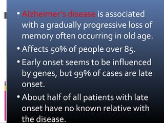 • Alzheimer’s disease is associated
with a gradually progressive loss of
memory often occurring in old age.
• Affects 50% of people over 85.
• Early onset seems to be influenced
by genes, but 99% of cases are late
onset.
• About half of all patients with late
onset have no known relative with
the disease.
 