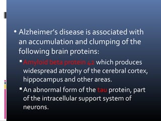 • Alzheimer’s disease is associated with
an accumulation and clumping of the
following brain proteins:
Amyloid beta protein 42 which produces
widespread atrophy of the cerebral cortex,
hippocampus and other areas.
An abnormal form of the tau protein, part
of the intracellular support system of
neurons.
 