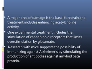  A major area of damage is the basal forebrain and
treatment includes enhancing acetylcholine
activity.
 One experimental treatment includes the
stimulation of cannabinoid receptors that limits
overstimulation by glutamate.
 Research with mice suggests the possibility of
immunizing against Alzheimer’s by stimulating the
production of antibodies against amyloid beta
protein.
 