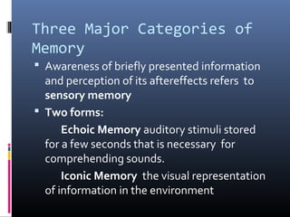 Three Major Categories of
Memory
 Awareness of briefly presented information
and perception of its aftereffects refers to
sensory memory
 Two forms:
Echoic Memory auditory stimuli stored
for a few seconds that is necessary for
comprehending sounds.
Iconic Memory the visual representation
of information in the environment
 