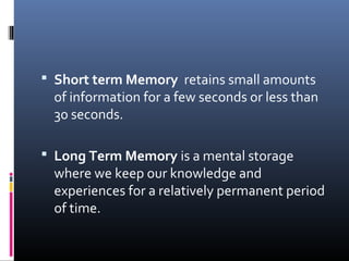  Short term Memory retains small amounts
of information for a few seconds or less than
30 seconds.
 Long Term Memory is a mental storage
where we keep our knowledge and
experiences for a relatively permanent period
of time.
 