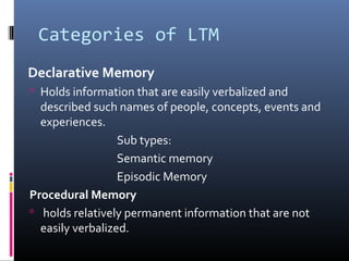 Categories of LTM
Declarative Memory
 Holds information that are easily verbalized and
described such names of people, concepts, events and
experiences.
Sub types:
Semantic memory
Episodic Memory
Procedural Memory
 holds relatively permanent information that are not
easily verbalized.
 