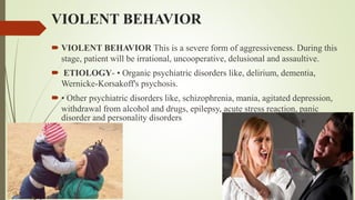 VIOLENT BEHAVIOR
 VIOLENT BEHAVIOR This is a severe form of aggressiveness. During this
stage, patient will be irrational, uncooperative, delusional and assaultive.
 ETIOLOGY- • Organic psychiatric disorders like, delirium, dementia,
Wernicke-Korsakoff's psychosis.
 • Other psychiatric disorders like, schizophrenia, mania, agitated depression,
withdrawal from alcohol and drugs, epilepsy, acute stress reaction, panic
disorder and personality disorders
 