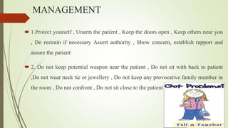 MANAGEMENT
 1.Protect yourself , Unarm the patient , Keep the doors open , Keep others near you
, Do restrain if necessary Assert authority , Show concern, establish rapport and
assure the patient
 2. Do not keep potential weapon near the patient , Do not sit with back to patient
,Do not wear neck tie or jewellery , Do not keep any provocative family member in
the room , Do not confront , Do not sit close to the patient
 