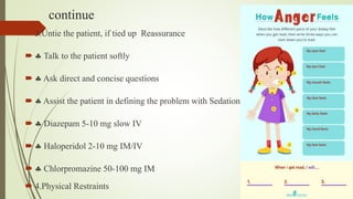 continue
 3.Untie the patient, if tied up Reassurance
  Talk to the patient softly
  Ask direct and concise questions
  Assist the patient in defining the problem with Sedation
  Diazepam 5-10 mg slow IV
  Haloperidol 2-10 mg IM/IV
  Chlorpromazine 50-100 mg IM
 4.Physical Restraints
 