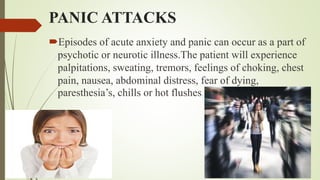 PANIC ATTACKS
Episodes of acute anxiety and panic can occur as a part of
psychotic or neurotic illness.The patient will experience
palpitations, sweating, tremors, feelings of choking, chest
pain, nausea, abdominal distress, fear of dying,
paresthesia’s, chills or hot flushes.
 