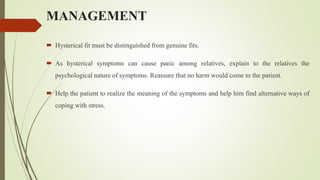MANAGEMENT
 Hysterical fit must be distinguished from genuine fits.
 As hysterical symptoms can cause panic among relatives, explain to the relatives the
psychological nature of symptoms. Reassure that no harm would come to the patient.
 Help the patient to realize the meaning of the symptoms and help him find alternative ways of
coping with stress.
 