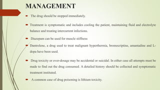 MANAGEMENT
 The drug should be stopped immediately.
 Treatment is symptomatic and includes cooling the patient, maintaining fluid and electrolyte
balance and treating intercurrent infections.
 Diazepam can be used for muscle stiffness
 Dantrolene, a drug used to treat malignant hyperthermia, bromocriptine, amantadine and L-
dopa have been used.
 Drug toxicity or over-dosage may be accidental or suicidal. In either case all attempts must be
made to find out the drug consumed. A detailed history should be collected and symptomatic
treatment instituted.
 A common case of drug poisoning is lithium toxicity.
 