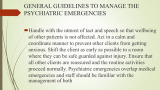 GENERAL GUIDELINES TO MANAGE THE
PSYCHIATRIC EMERGENCIES
Handle with the utmost of tact and speech so that wellbeing
of other patients is not affected. Act in a calm and
coordinate manner to prevent other clients from getting
anxious. Shift the client as early as possible to a room
where they can be safe guarded against injury. Ensure that
all other clients are reassured and the routine activities
proceed normally. Psychiatric emergencies overlap medical
emergencies and staff should be familiar with the
management of both
 