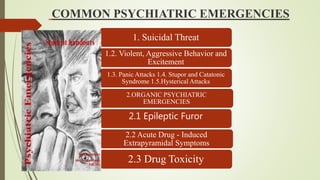 COMMON PSYCHIATRIC EMERGENCIES
1. Suicidal Threat
1.2. Violent, Aggressive Behavior and
Excitement
1.3. Panic Attacks 1.4. Stupor and Catatonic
Syndrome 1.5.Hysterical Attacks
2.ORGANIC PSYCHIATRIC
EMERGENCIES
2.1 Epileptic Furor
2.2 Acute Drug - Induced
Extrapyramidal Symptoms
2.3 Drug Toxicity
 