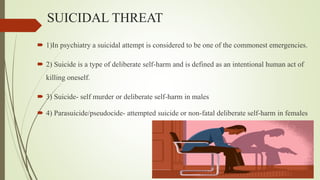 SUICIDAL THREAT
 1)In psychiatry a suicidal attempt is considered to be one of the commonest emergencies.
 2) Suicide is a type of deliberate self-harm and is defined as an intentional human act of
killing oneself.
 3) Suicide- self murder or deliberate self-harm in males
 4) Parasuicide/pseudocide- attempted suicide or non-fatal deliberate self-harm in females
 