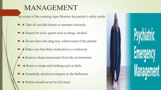 MANAGEMENT
Be aware of the warning signs Monitor the patient’s safety needs
  Take all suicidal threats or attempts seriously.
  Search for toxic agents such as drugs/ alcohol.
  Do not leave the drug tray within reach of the patient
  Make sure that daily medication is swallowed.
  Remove sharp instruments from the environment.
  Remove straps and clothing such as belts.
  Somebody should accompany to the bathroom.
  Patient should never be left alone
 