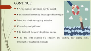 CONTINUE
  A ‘ no suicide’ agreement may be signed
  Enhance self esteem by focusing on his strengths.
 Acute psychiatric emergency interview
 Counseling and guidance
  To deal with the desire to attempt suicide
  To deal with ongoing life stressors and teaching new coping skills.
Treatment of psychiatric disorders
 