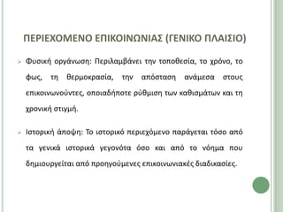 ΠΕΡΙΕΧΟΜΕΝΟ ΕΠΙΚΟΙΝΩΝΙΑ΢ (ΓΕΝΙΚΟ ΠΛΑΙ΢ΙΟ)

   Φυςικι οργάνωςθ: Ρεριλαμβάνει τθν τοποκεςία, το χρόνο, το
    φωσ,   τθ   κερμοκραςία,   τθν   απόςταςθ   ανάμεςα   ςτουσ
    επικοινωνοφντεσ, οποιαδιποτε ρφκμιςθ των κακιςμάτων και τθ
    χρονικι ςτιγμι.

   Ιςτορικι άποψθ: Το ιςτορικό περιεχόμενο παράγεται τόςο από
    τα γενικά ιςτορικά γεγονότα όςο και από το νόθμα που
    δθμιουργείται από προθγοφμενεσ επικοινωνιακζσ διαδικαςίεσ.
 