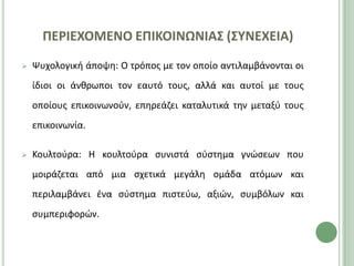 ΠΕΡΙΕΧΟΜΕΝΟ ΕΠΙΚΟΙΝΩΝΙΑ΢ (΢ΤΝΕΧΕΙΑ)
   Ψυχολογικι άποψθ: Ο τρόποσ με τον οποίο αντιλαμβάνονται οι
    ίδιοι οι άνκρωποι τον εαυτό τουσ, αλλά και αυτοί με τουσ
    οποίουσ επικοινωνοφν, επθρεάηει καταλυτικά τθν μεταξφ τουσ
    επικοινωνία.

   Κουλτοφρα: Η κουλτοφρα ςυνιςτά ςφςτθμα γνϊςεων που
    μοιράηεται από μια ςχετικά μεγάλθ ομάδα ατόμων και
    περιλαμβάνει ζνα ςφςτθμα πιςτεφω, αξιϊν, ςυμβόλων και
    ςυμπεριφορϊν.
 