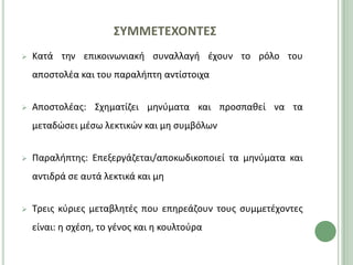 ΢ΤΜΜΕΣΕΧΟΝΣΕ΢
   Κατά τθν επικοινωνιακι ςυναλλαγι ζχουν το ρόλο του
    αποςτολζα και του παραλιπτθ αντίςτοιχα


   Αποςτολζασ: Σχθματίηει μθνφματα και προςπακεί να τα
    μεταδϊςει μζςω λεκτικϊν και μθ ςυμβόλων


   Ραραλιπτθσ: Επεξεργάηεται/αποκωδικοποιεί τα μθνφματα και
    αντιδρά ςε αυτά λεκτικά και μθ


   Τρεισ κφριεσ μεταβλθτζσ που επθρεάηουν τουσ ςυμμετζχοντεσ
    είναι: θ ςχζςθ, το γζνοσ και θ κουλτοφρα
 