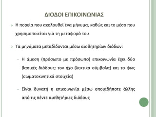 ΔΙΟΔΟΙ ΕΠΙΚΟΙΝΩΝΙΑ΢
   Η πορεία που ακολουκεί ζνα μινυμα, κακϊσ και το μζςο που
    χρθςιμοποιείται για τθ μεταφορά του

   Τα μθνφματα μεταδίδονται μζςω αιςκθτθρίων διόδων:

    −   Η άμεςθ (πρόςωπο με πρόςωπο) επικοινωνία ζχει δφο
        βαςικζσ διόδουσ: τον ιχο (λεκτικά ςφμβολα) και το φωσ
        (ςωματοκινθτικά ςτοιχεία)

    −   Είναι δυνατι θ επικοινωνία μζςω οποιαδιποτε άλλθσ
        από τισ πζντε αιςκθτιριεσ διόδουσ
 