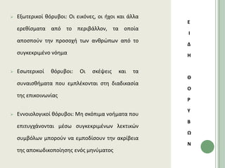    Εξωτερικοί κόρυβοι: Οι εικόνεσ, οι ιχοι και άλλα
                                                       Ε
    ερεκίςματα από το περιβάλλον, τα οποία
                                                       Ι
    αποςποφν τθν προςοχι των ανκρϊπων από το
                                                       Δ
    ςυγκεκριμζνο νόθμα                                 Η


   Εςωτερικοί   κόρυβοι:   Οι   ςκζψεισ    και   τα
                                                       Θ
    ςυναιςκιματα που εμπλζκονται ςτθ διαδικαςία
                                                       Ο
    τθσ επικοινωνίασ
                                                       Ρ

                                                       Τ
   Εννοιολογικοί κόρυβοι: Μθ ςκόπιμα νοιματα που
                                                       Β
    επιτυγχάνονται μζςω ςυγκεκριμζνων λεκτικϊν
                                                       Ω
    ςυμβόλων μποροφν να εμποδίςουν τθν ακρίβεια
                                                       Ν
    τθσ αποκωδικοποίθςθσ ενόσ μθνφματοσ
 