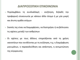 ΔΙΑΠΡΟ΢ΩΠΙΚΗ ΕΠΙΚΟΙΝΩΝΙΑ
   Ρεριλαμβάνει τθ ςυνδιαλλαγι - ςυηιτθςθ, δθλαδι τθν
    προφορικι επικοινωνία με κάποιο άλλο άτομο ι με μία μικρι
    και άτυπθ ομάδα ατόμων

   Σκοπόσ τθσ είναι να διαμορφϊςει, να διατθριςει ι να βελτιϊςει
    τισ ςχζςεισ μεταξφ των ανκρϊπων

   Οι ςχζςεισ με τουσ άλλουσ επθρεάηονται από τθ χριςθ
    ικανοτιτων που ςυνδζονται με τθ ςυηιτθςθ, π.χ. θ διαμόρφωςθ
    μθνυμάτων, θ παρακολοφκθςθ και απάντθςθ, θ αντιμετϊπιςθ
    τθσ ςφγκρουςθσ
 