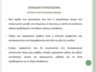 ΟΜΑΔΙΚΗ ΕΠΙΚΟΙΝΩΝΙΑ
                    ΕΣΤΙΑΣΗ ΣΤΗΝ ΕΡΓΑΣΙΑΚΗ ΟΜΑΔΑ

   Μια ομάδα που αποτελείται από δφο ι περιςςότερα άτομα που
    επικοινωνοφν μεταξφ τουσ δθμοςίωσ ι ιδιωτικά, με ςκοπό να επιλφςουν
    κάποια προβλιματα ι να πάρουν κάποιεσ αποφάςεισ


   Στόχοσ των εργαςιακϊν ομάδων είναι θ επίτευξθ ομοφωνίασ που
    αντιπροςωπεφει και διαμορφϊνεται από όλα τα μζλθ τθσ ομάδασ


   Ειςάγει   παράγοντεσ   που   δε   ςυναντϊνται   ςτθ   διαπροςωπικι
    επικοινωνία: δομι μιασ ομάδασ, φπαρξθ εργαςιακϊν ρόλων και ρόλων
    ςυντιρθςθσ,   θγεςία   και   οργανωμζνεσ   μζκοδοι    για   τθ   λφςθ
    προβλθμάτων και τθ λιψθ αποφάςεων
 