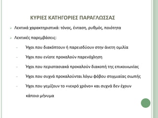 ΚΤΡΙΕ΢ ΚΑΣΗΓΟΡΙΕ΢ ΠΑΡΑΓΛΩ΢΢Α΢
   Λεκτικά χαρακτθριςτικά: τόνοσ, ζνταςθ, ρυκμόσ, ποιότθτα

   Λεκτικζσ παρεμβάςεισ:

    −    Ήχοι που διακόπτουν ι παρειςδφουν ςτθν άνετθ ομιλία

    −    Ήχοι που ενίοτε προκαλοφν παρενόχλθςθ

    −    Ήχοι που περιςταςιακά προκαλοφν διακοπι τθσ επικοινωνίασ

    −    Ήχοι που ςυχνά προκαλοφνται λόγω φόβου ςτιγμιαίασ ςιωπισ

    −    Ήχοι που γεμίηουν το «νεκρό χρόνο» και ςυχνά δεν ζχουν

         κάποιο μινυμα
 