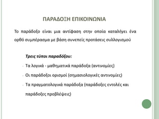 ΠΑΡΑΔΟΞΗ ΕΠΙΚΟΙΝΩΝΙΑ
Το παράδοξο είναι μια αντίφαςθ ςτθν οποία καταλιγει ζνα
ορκό ςυμπζραςμα με βάςθ ςυνεπείσ προτάςεισ ςυλλογιςμοφ


       Τρεισ τφποι παραδόξου:

   −   Τα λογικά - μακθματικά παράδοξα (αντινομίεσ)

   −   Οι παράδοξοι οριςμοί (ςθμαςιολογικζσ αντινομίεσ)

   −   Τα πραγματολογικά παράδοξα (παράδοξεσ εντολζσ και

       παράδοξεσ προβλζψεισ)
 