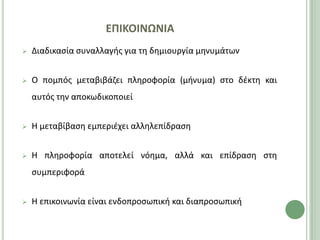 ΕΠΙΚΟΙΝΩΝΙΑ
   Διαδικαςία ςυναλλαγισ για τθ δθμιουργία μθνυμάτων


   O πομπόσ μεταβιβάηει πλθροφορία (μινυμα) ςτο δζκτθ και
    αυτόσ τθν αποκωδικοποιεί


   Η μεταβίβαςθ εμπεριζχει αλλθλεπίδραςθ


   Η πλθροφορία αποτελεί νόθμα, αλλά και επίδραςθ ςτθ
    ςυμπεριφορά


   Η επικοινωνία είναι ενδοπροςωπικι και διαπροςωπικι
 